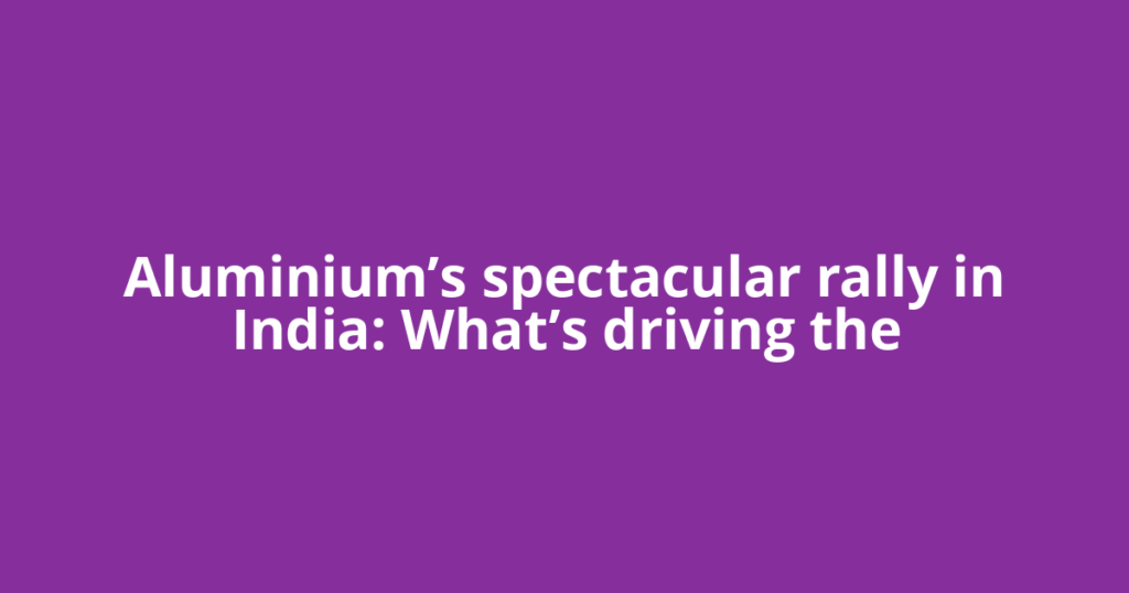 Aluminium’s spectacular rally in India: What’s driving the