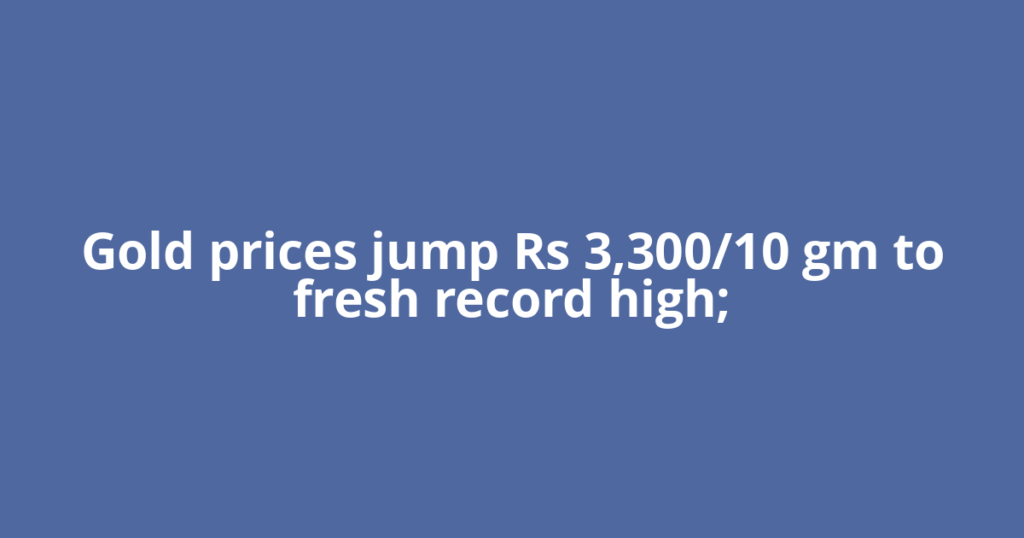 Gold prices jump Rs 3,300/10 gm to fresh record high;