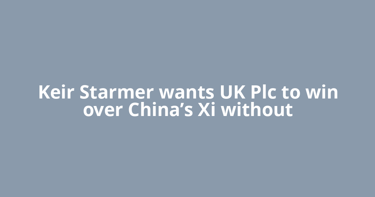 Keir Starmer wants UK Plc to win over China’s Xi without