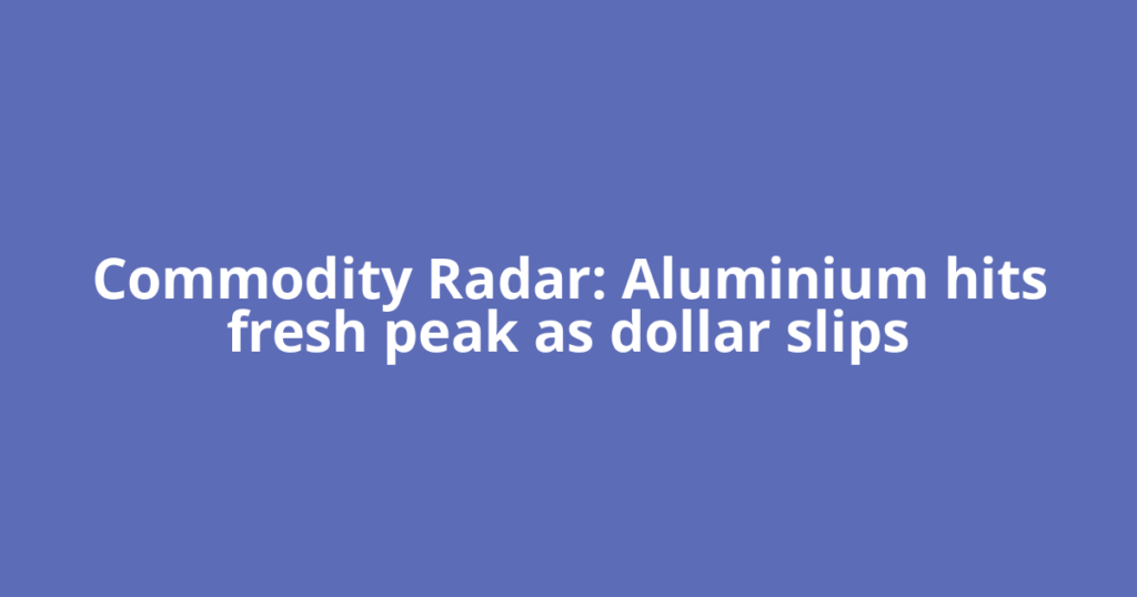 Commodity Radar: Aluminium hits fresh peak as dollar slips