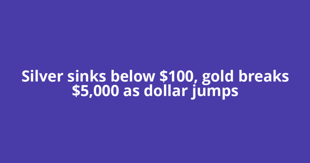 Silver sinks below $100, gold breaks $5,000 as dollar jumps
