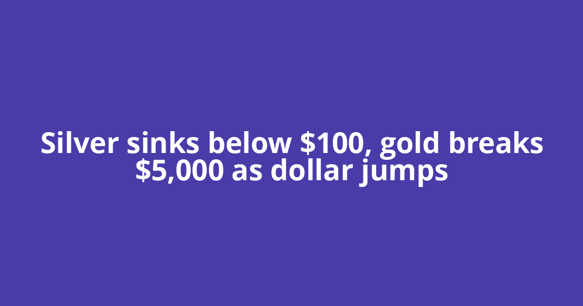 Silver sinks below $100, gold breaks $5,000 as dollar jumps