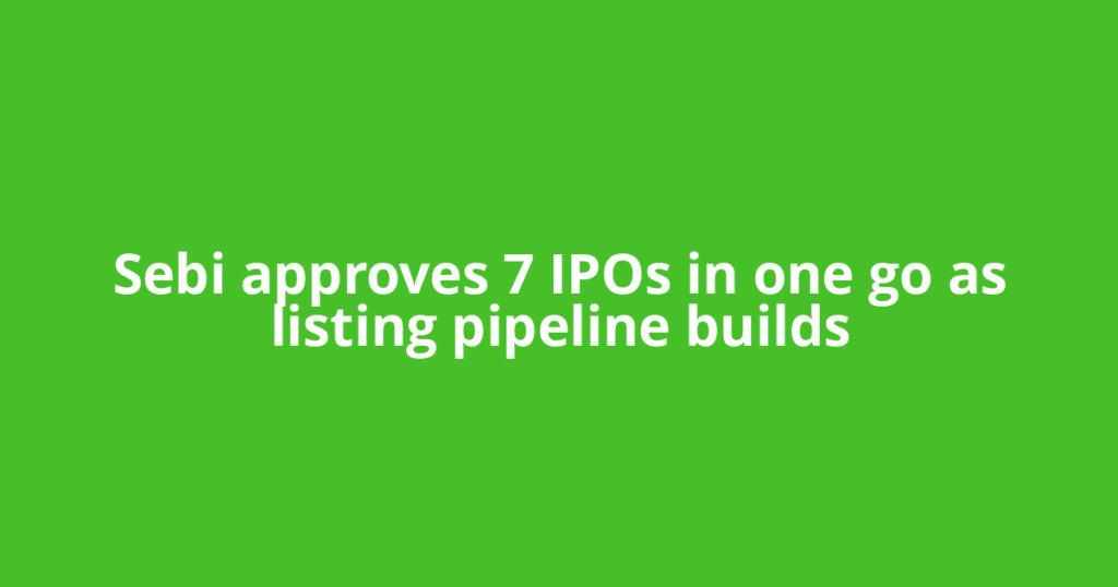 Sebi approves 7 IPOs in one go as listing pipeline builds