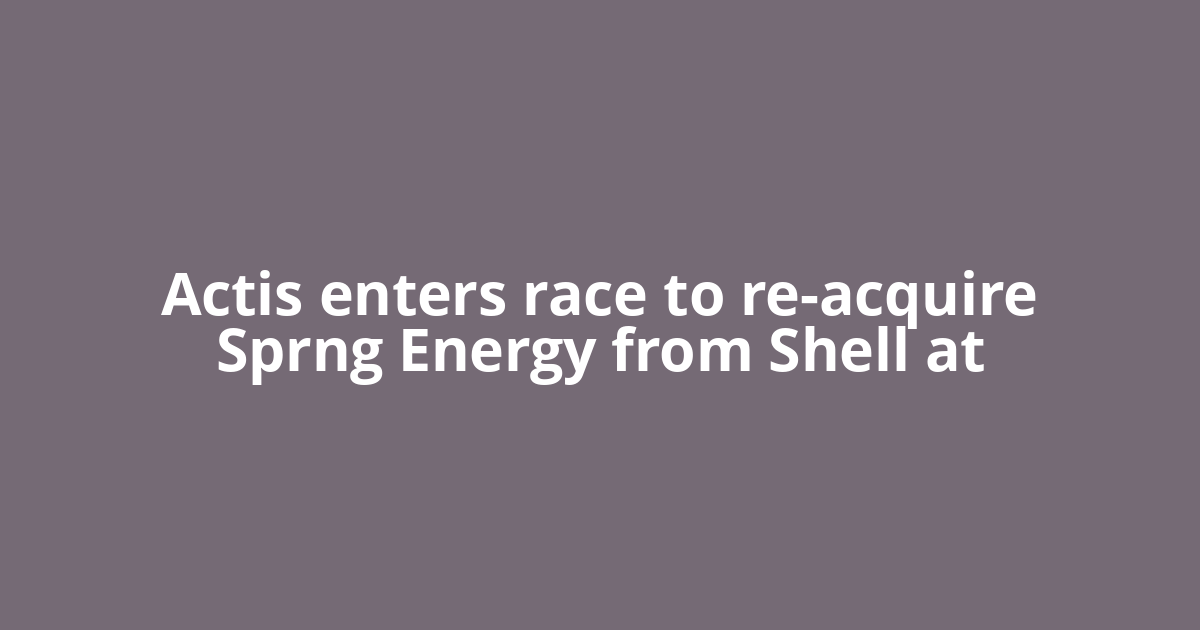 Actis enters race to re-acquire Sprng Energy from Shell at