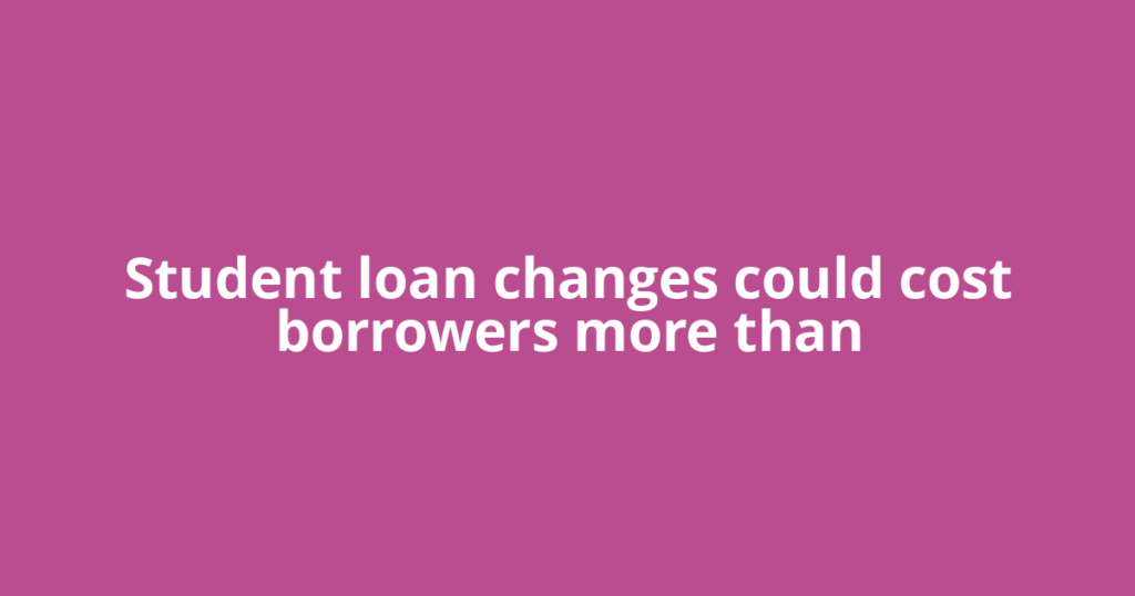 Student loan changes could cost borrowers more than