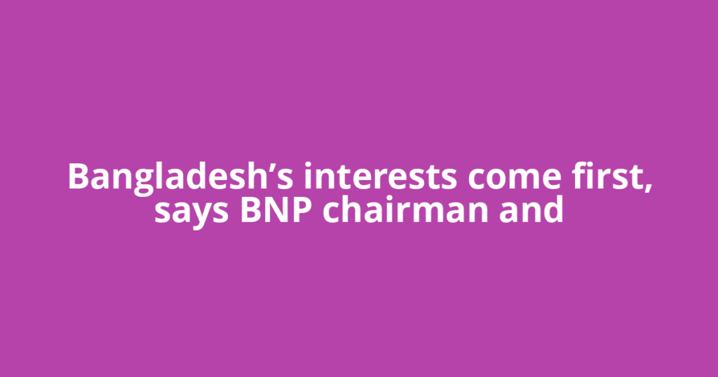 Bangladesh’s interests come first, says BNP chairman and