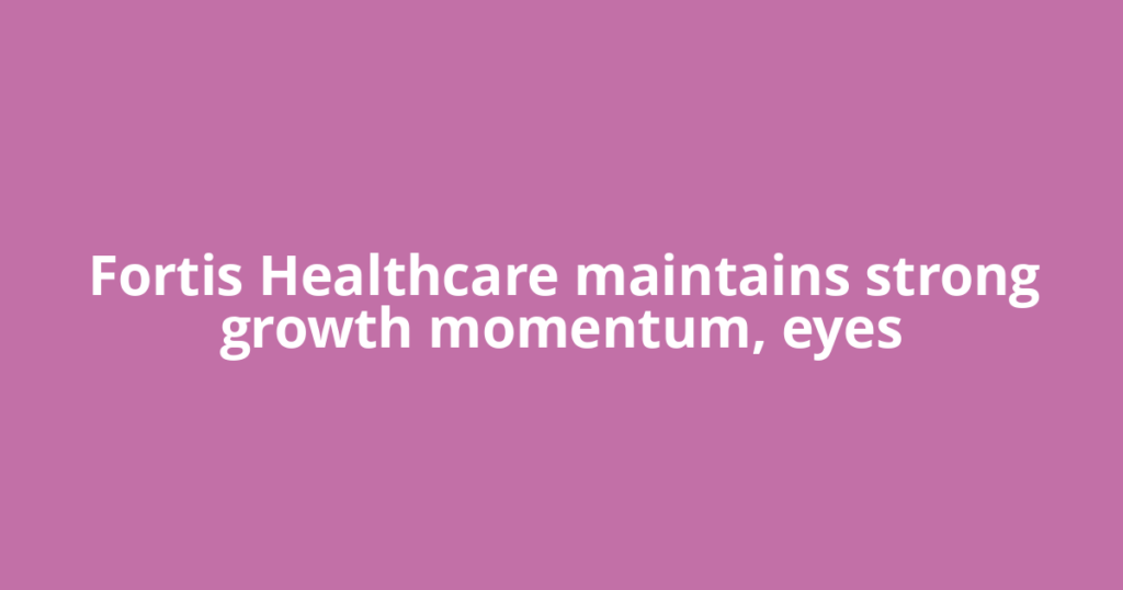 Fortis Healthcare maintains strong growth momentum, eyes