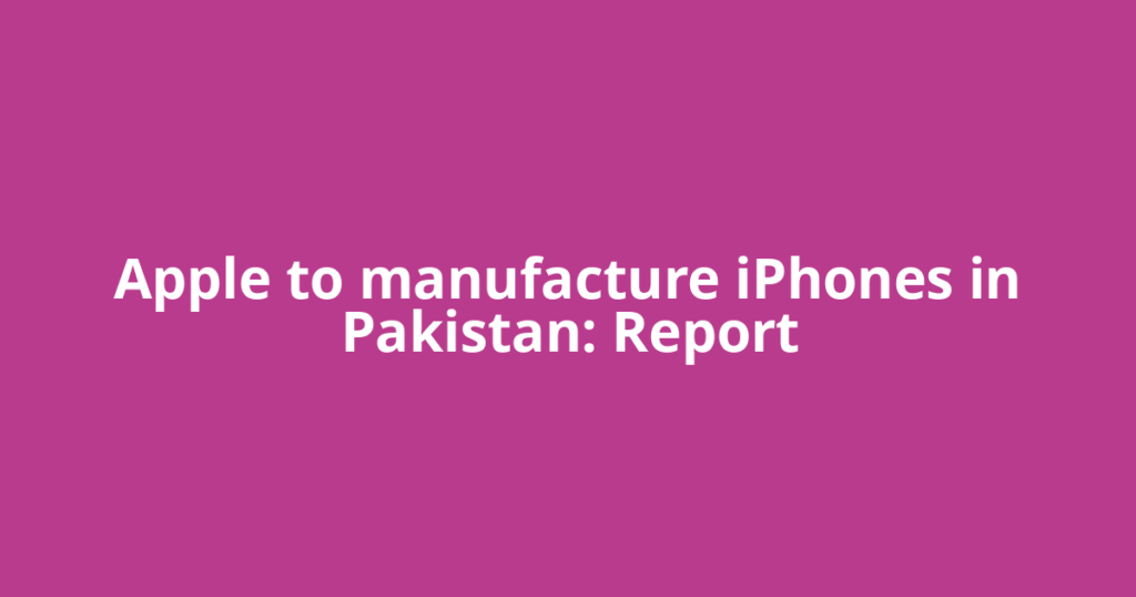 Apple to manufacture iPhones in Pakistan: Report
