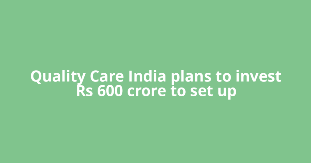 Quality Care India plans to invest Rs 600 crore to set up