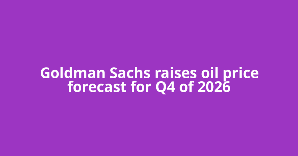 Goldman Sachs raises oil price forecast for Q4 of 2026