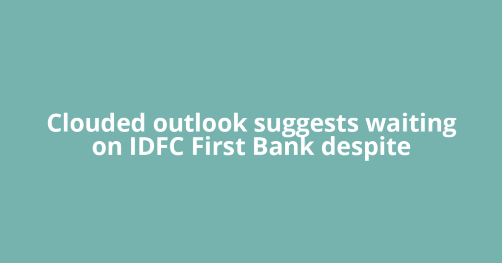 Clouded outlook suggests waiting on IDFC First Bank despite
