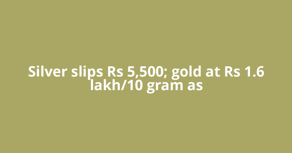 Silver slips Rs 5,500; gold at Rs 1.6 lakh/10 gram as