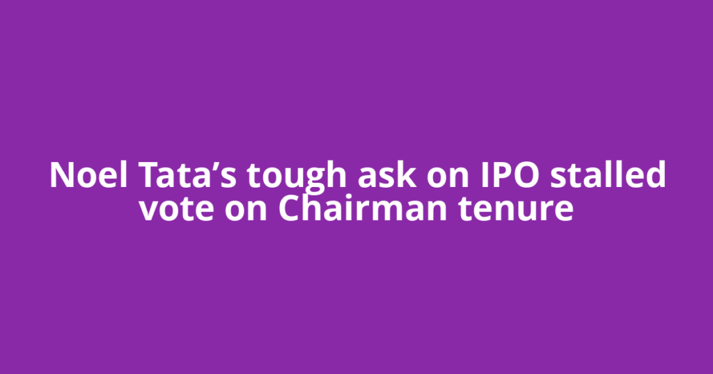 Noel Tata’s tough ask on IPO stalled vote on Chairman tenure