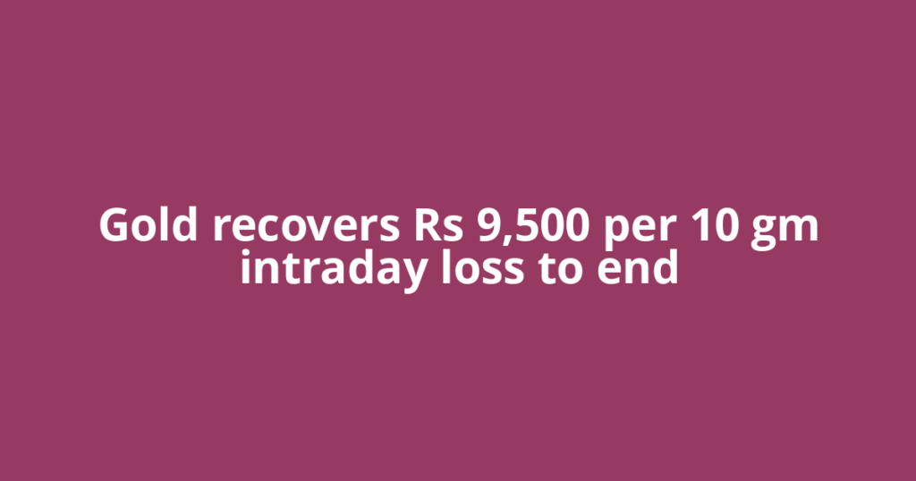Gold recovers Rs 9,500 per 10 gm intraday loss to end