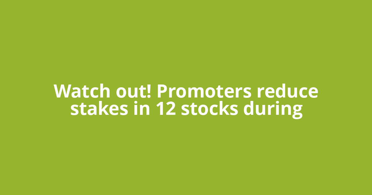 Watch out! Promoters reduce stakes in 12 stocks during