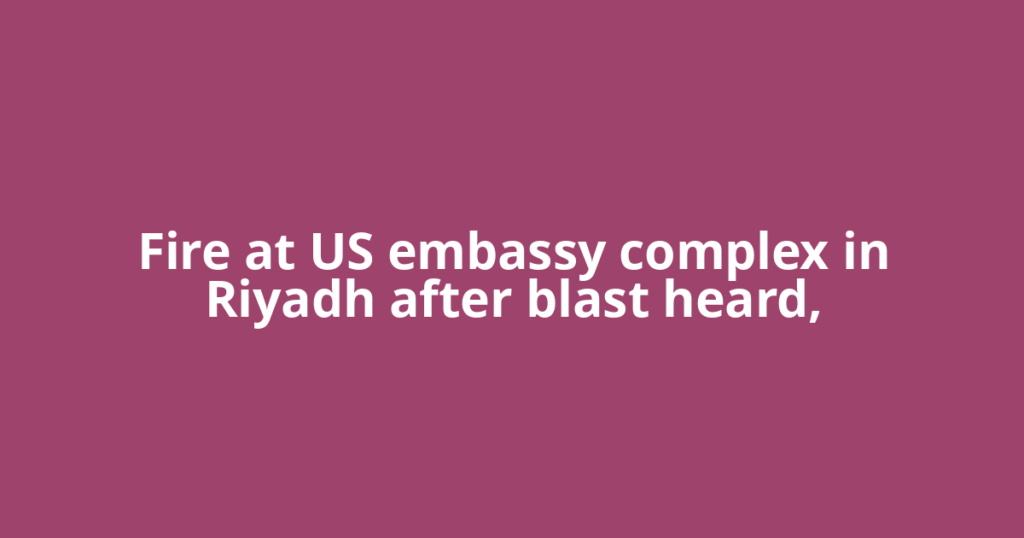Fire at US embassy complex in Riyadh after blast heard,