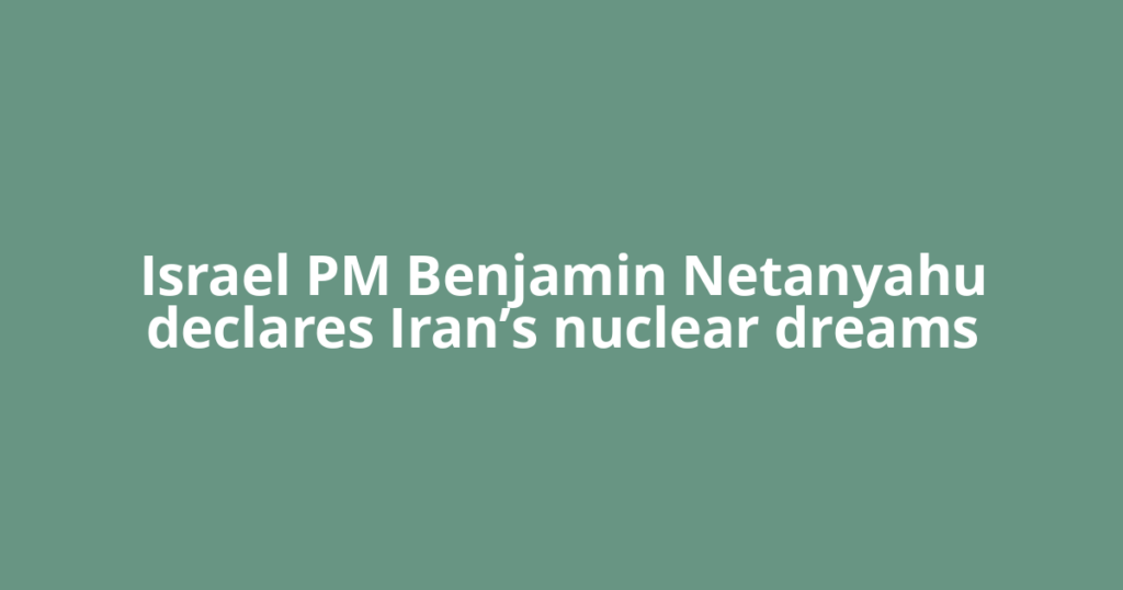 Israel PM Benjamin Netanyahu declares Iran’s nuclear dreams