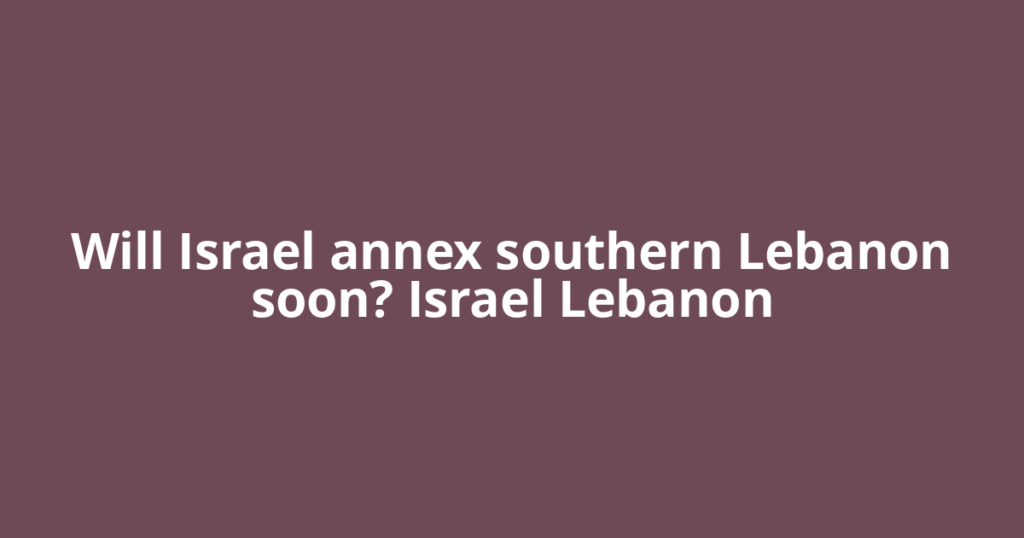Will Israel annex southern Lebanon soon? Israel Lebanon