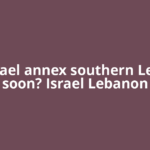 Will Israel annex southern Lebanon soon? Israel Lebanon