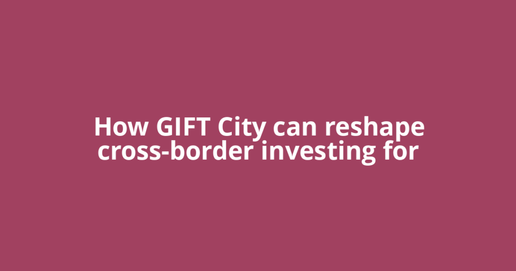 How GIFT City can reshape cross-border investing for