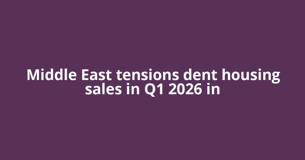 Middle East tensions dent housing sales in Q1 2026 in