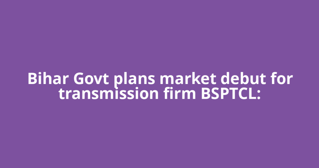 Bihar Govt plans market debut for transmission firm BSPTCL: