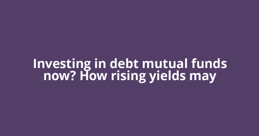 Investing in debt mutual funds now? How rising yields may