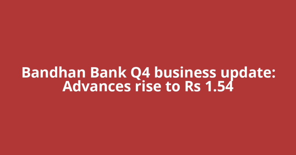 Bandhan Bank Q4 business update: Advances rise to Rs 1.54