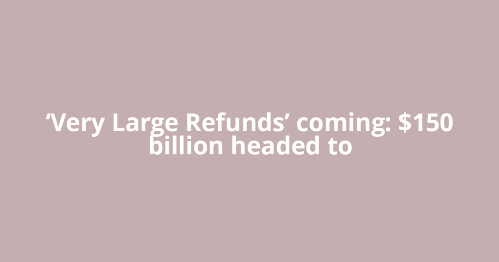 ‘Very Large Refunds’ coming: $150 billion headed to