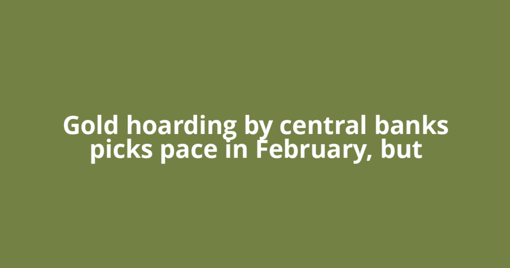Gold hoarding by central banks picks pace in February, but