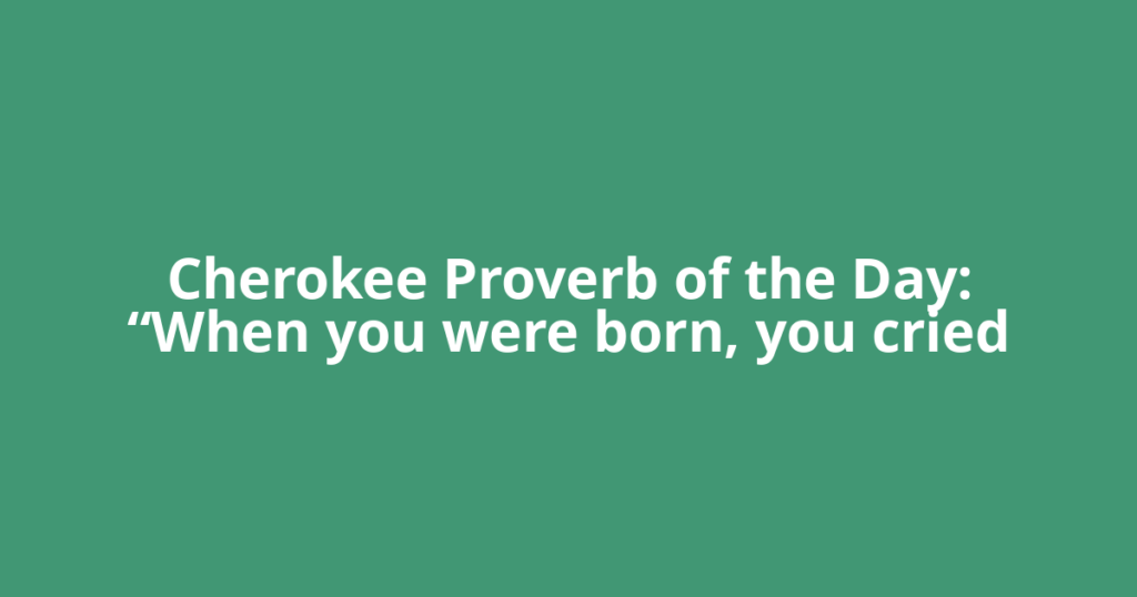 Cherokee Proverb of the Day: “When you were born, you cried