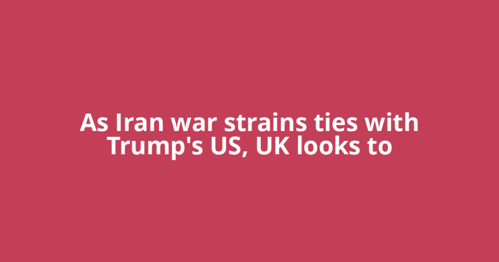 As Iran war strains ties with Trump's US, UK looks to