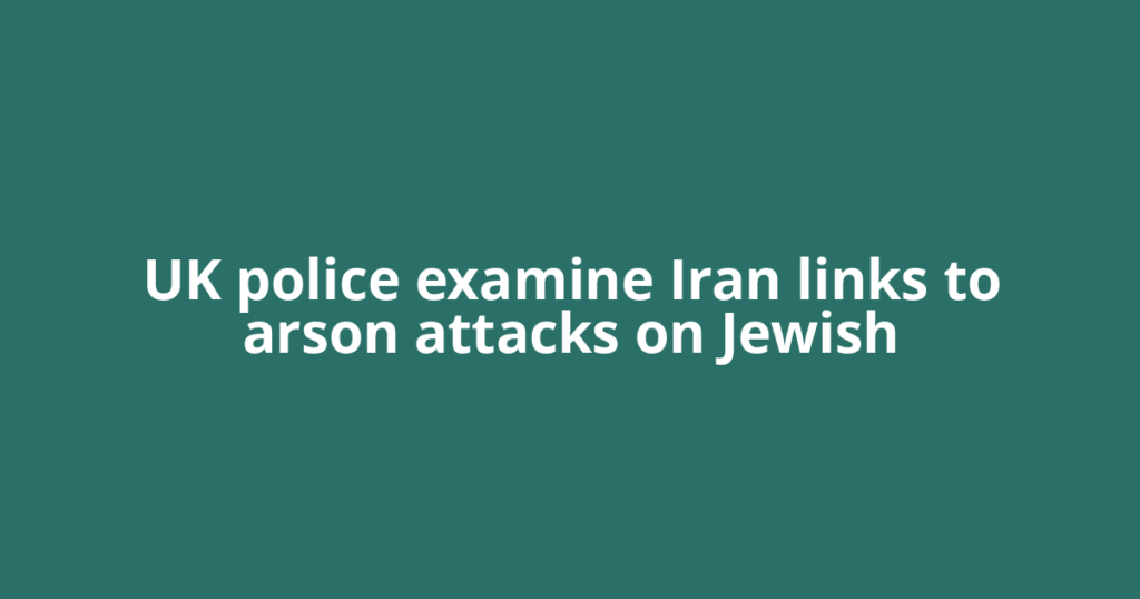 UK police examine Iran links to arson attacks on Jewish