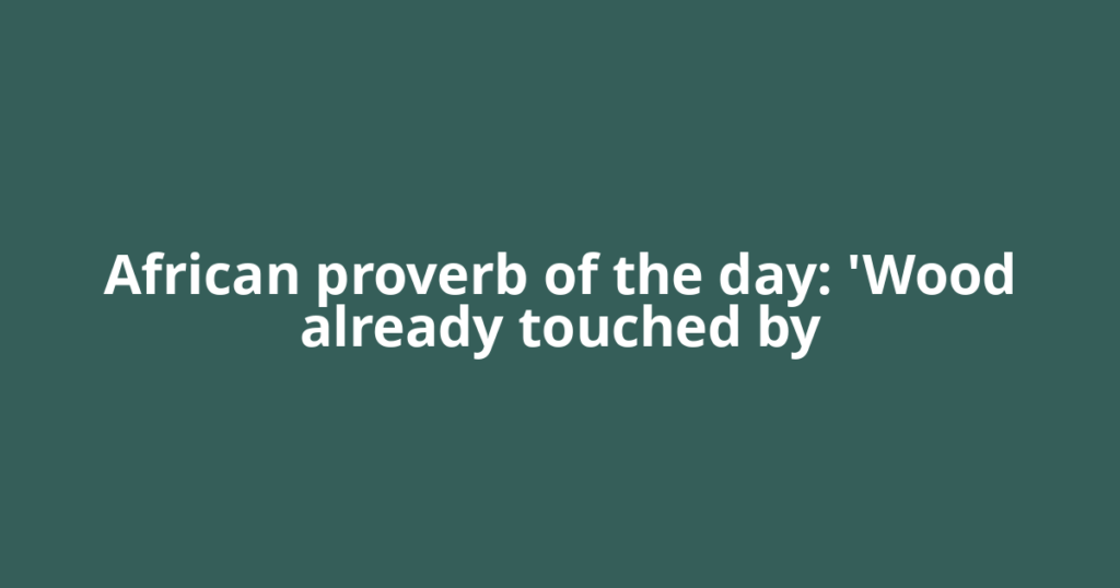 African proverb of the day: 'Wood already touched by
