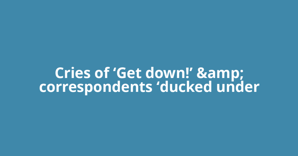 Cries of ‘Get down!’ &amp; correspondents ‘ducked under
