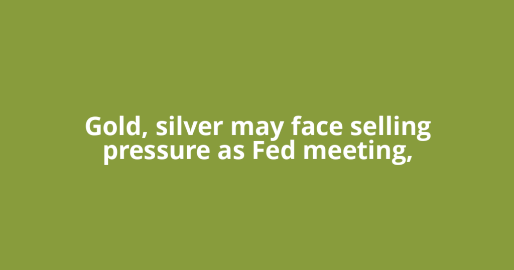 Gold, silver may face selling pressure as Fed meeting,