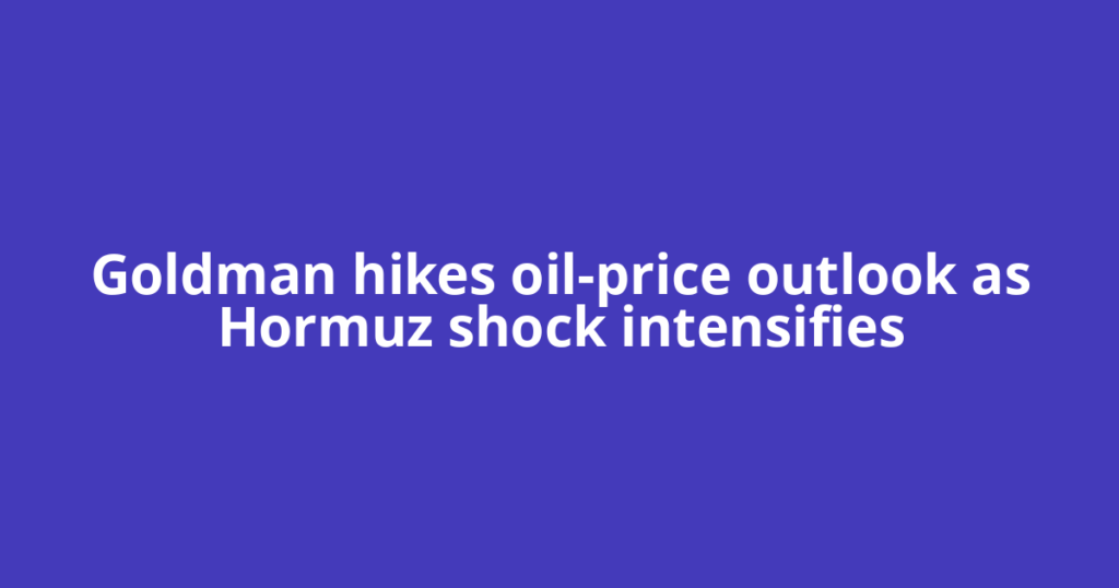 Goldman hikes oil-price outlook as Hormuz shock intensifies