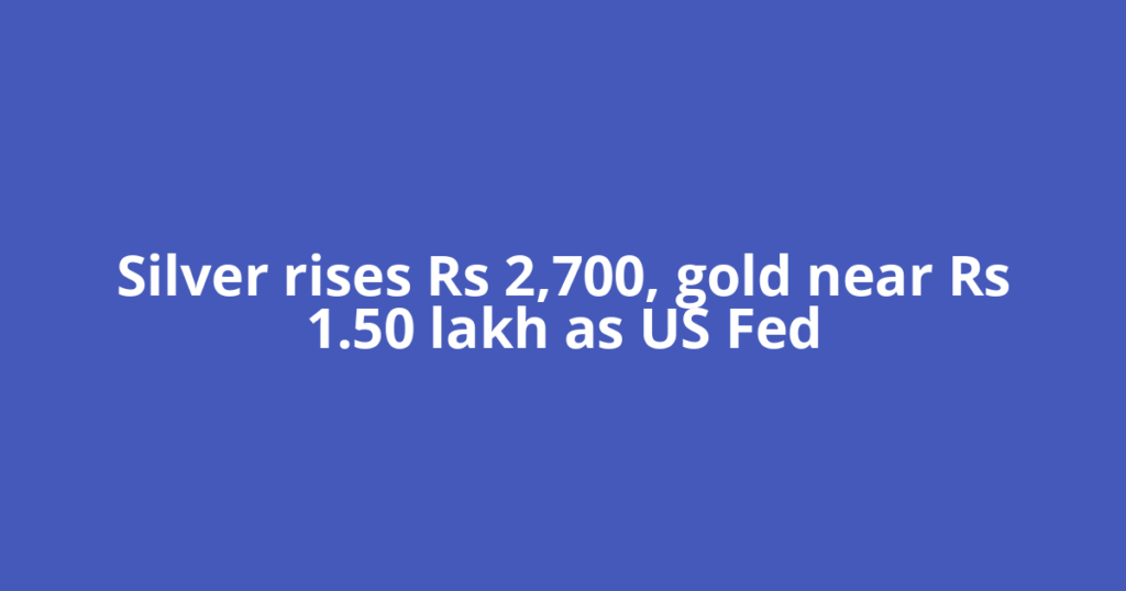 Silver rises Rs 2,700, gold near Rs 1.50 lakh as US Fed