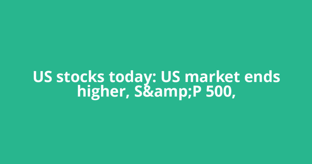 US stocks today: US market ends higher, S&amp;P 500,