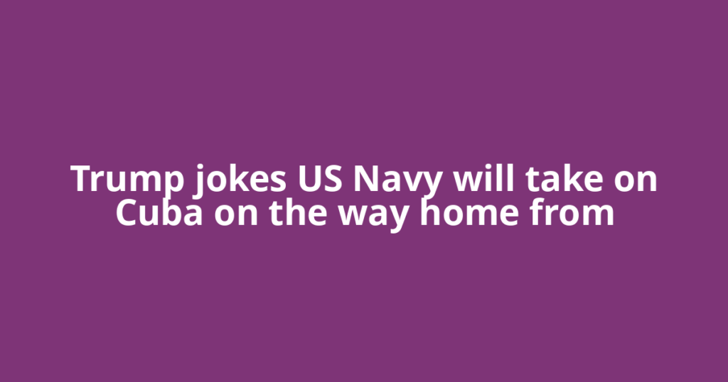 Trump jokes US Navy will take on Cuba on the way home from
