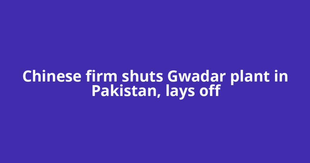 Chinese firm shuts Gwadar plant in Pakistan, lays off