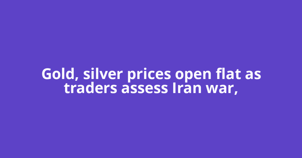 Gold, silver prices open flat as traders assess Iran war,