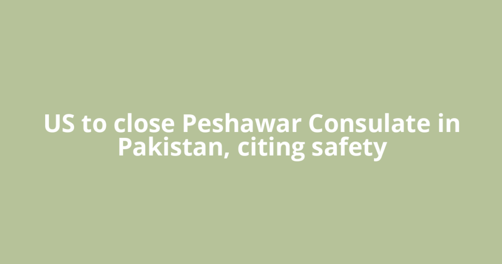 US to close Peshawar Consulate in Pakistan, citing safety