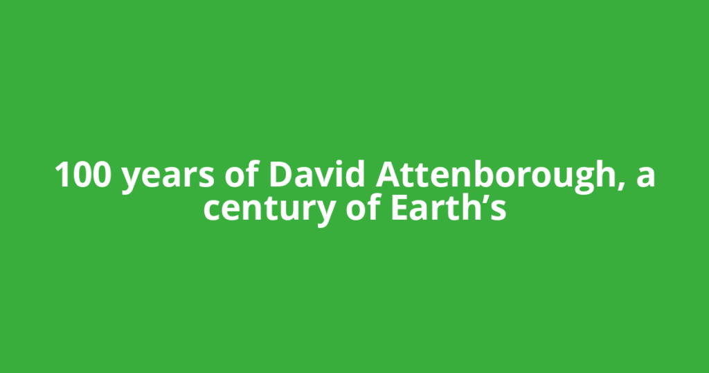 100 years of David Attenborough, a century of Earth’s