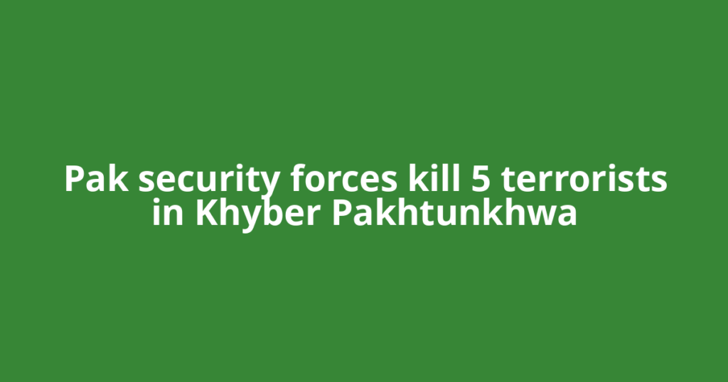 Pak security forces kill 5 terrorists in Khyber Pakhtunkhwa