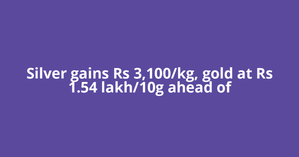 Silver gains Rs 3,100/kg, gold at Rs 1.54 lakh/10g ahead of