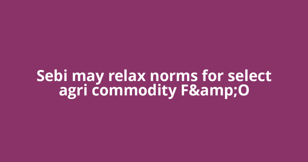 Sebi may relax norms for select agri commodity F&amp;O