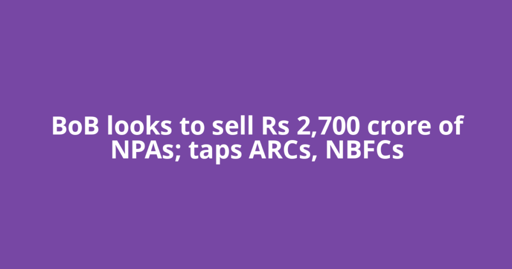BoB looks to sell Rs 2,700 crore of NPAs; taps ARCs, NBFCs