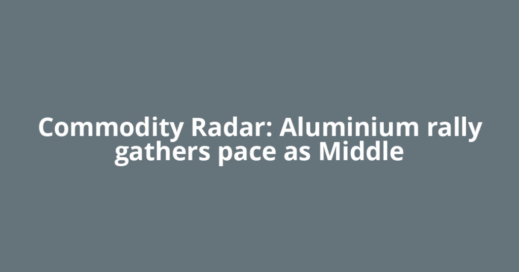Commodity Radar: Aluminium rally gathers pace as Middle