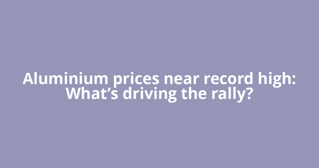 Aluminium prices near record high: What’s driving the rally?